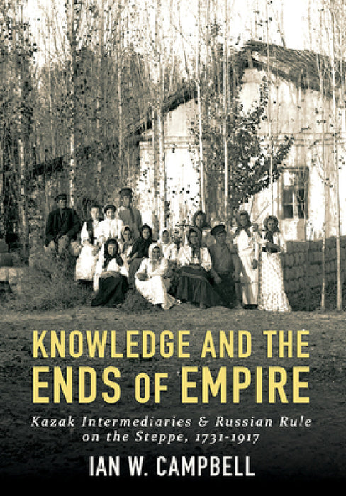 Knowledge and the Ends of Empire: Kazak Intermediaries and Russian Rule on the Steppe, 1731-1917 by Ian W. Campbell