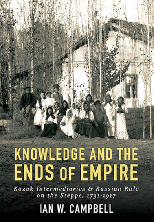 Knowledge and the Ends of Empire: Kazak Intermediaries and Russian Rule on the Steppe, 1731-1917 by Ian W. Campbell