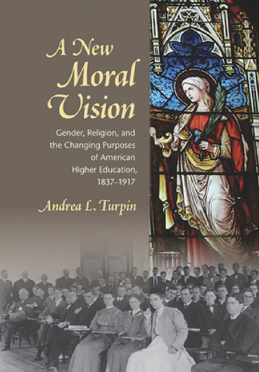A New Moral Vision: Gender, Religion, and the Changing Purposes of American Higher Education, 1837-1917 by Andrea L. Turpin