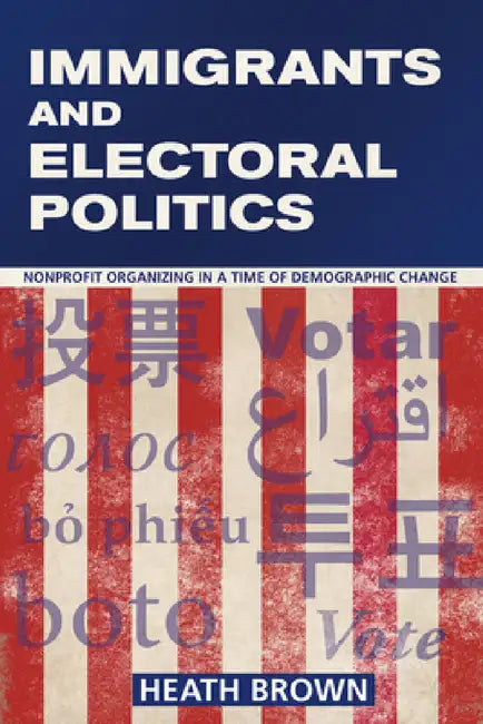 Immigrants and Electoral Politics: Nonprofit Organizing in a Time of Demographic Change by Heath Brown