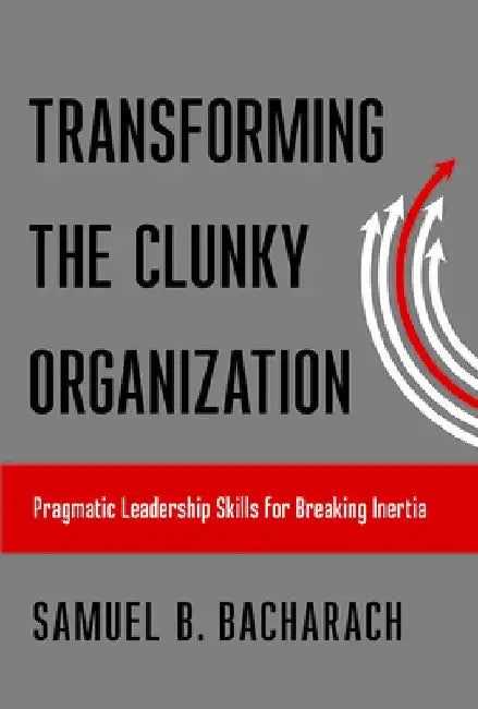 Transforming the Clunky Organization: Pragmatic Leadership Skills for Breaking Inertia by Samuel B. Bacharach