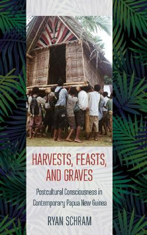 Harvests, Feasts, and Graves: Postcultural Consciousness in Contemporary Papua New Guinea by Ryan Schram