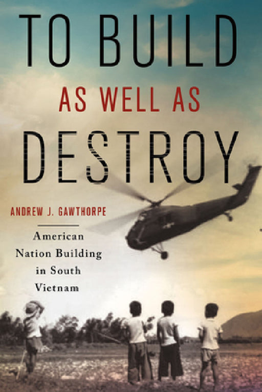 To Build as Well as Destroy: American Nation Building in South Vietnam by Andrew J. Gawthorpe