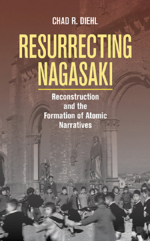 Resurrecting Nagasaki: Reconstruction and the Formation of Atomic Narratives by Chad R. Diehl