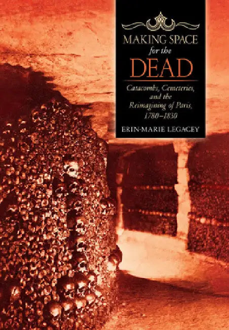 Making Space for the Dead: Catacombs, Cemeteries, and the Reimagining of Paris, 1780-1830 by Erin-Marie Legacey