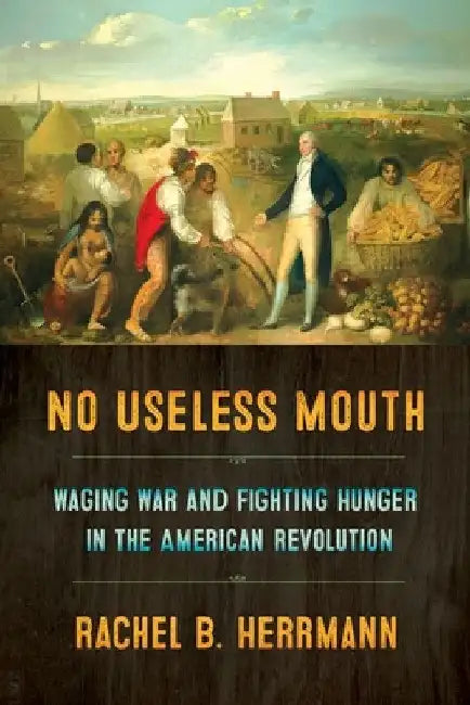 No Useless Mouth: Waging War and Fighting Hunger in the American Revolution by Rachel B. Herrmann