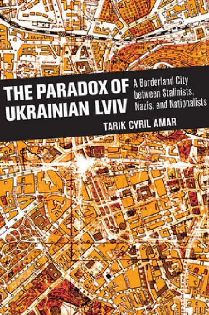 The Paradox of Ukrainian LVIV: A Borderland City Between Stalinists, Nazis, and Nationalists by Tarik Cyril Amar