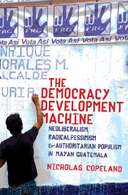The Democracy Development Machine: Neoliberalism, Radical Pessimism, and Authoritarian Populism in Mayan Guatemala by Nicholas Copeland