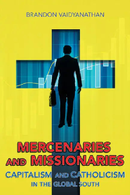 Mercenaries and Missionaries: Capitalism and Catholicism in the Global South by Brandon Vaidyanathan