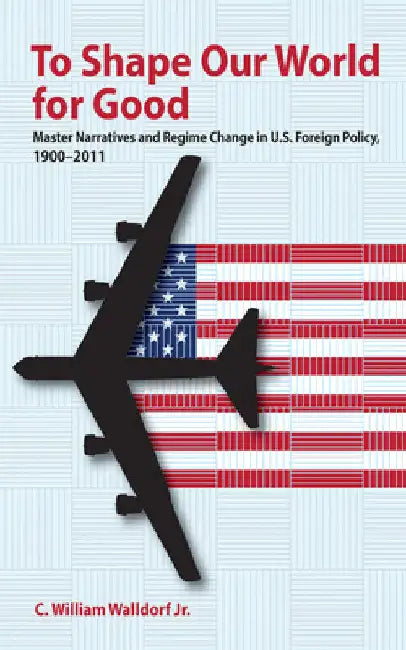 To Shape Our World for Good: Master Narratives and Regime Change in U.S. Foreign Policy, 1900-2011 by C. William Walldorf
