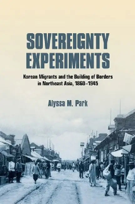 Sovereignty Experiments: Korean Migrants and the Building of Borders in Northeast Asia, 1860-1945 by Alyssa M. Park
