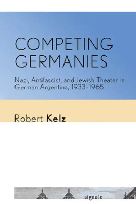 Competing Germanies: Nazi, Antifascist, and Jewish Theater in German Argentina, 1933-1965 by Robert Kelz