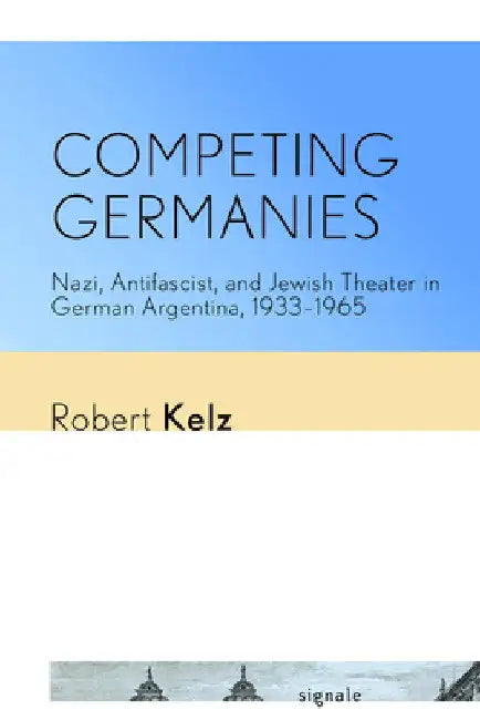 Competing Germanies: Nazi, Antifascist, and Jewish Theater in German Argentina, 1933-1965 by Robert Kelz