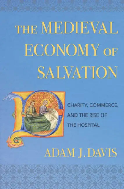 The Medieval Economy of Salvation: Charity, Commerce, and the Rise of the Hospital by Adam J. Davis