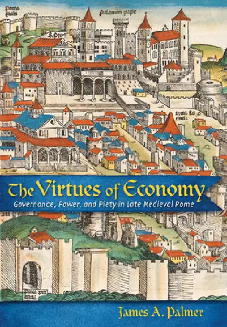 The Virtues of Economy: Governance, Power, and Piety in Late Medieval Rome by James A. Palmer