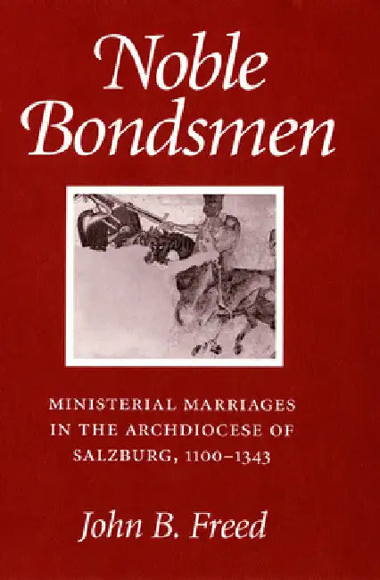 Noble Bondsmen: Ministerial Marriages in the Archdiocese of Salzburg, 1100-1343 by John B. Freed