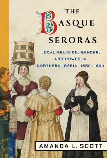 The Basque Seroras: Local Religion, Gender, and Power in Northern Iberia, 1550-1800 by Amanda L. Scott