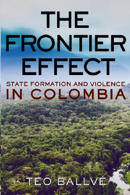 The Frontier Effect: State Formation and Violence in Colombia by Teo Ballvé
