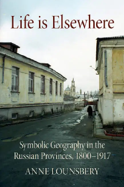 Life Is Elsewhere: Symbolic Geography in the Russian Provinces, 1800-1917 by Anne Lounsbery