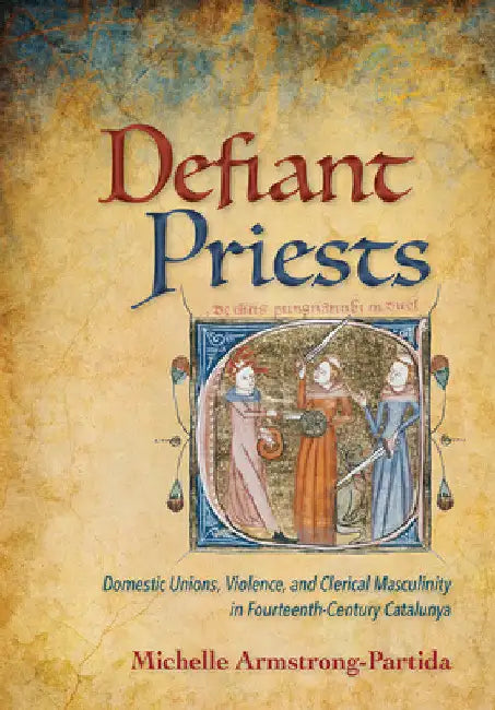 Defiant Priests: Domestic Unions, Violence, and Clerical Masculinity in Fourteenth-Century Catalunya by Michelle Armstrong-Partida