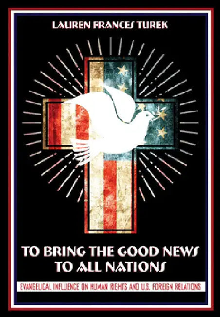 To Bring the Good News to All Nations: Evangelical Influence on Human Rights and U.S. Foreign Relations by Lauren Frances Turek