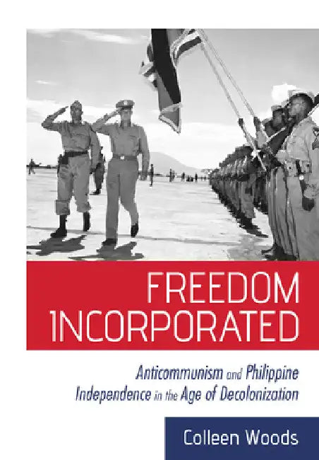 Freedom Incorporated: Anticommunism and Philippine Independence in the Age of Decolonization by Colleen Woods