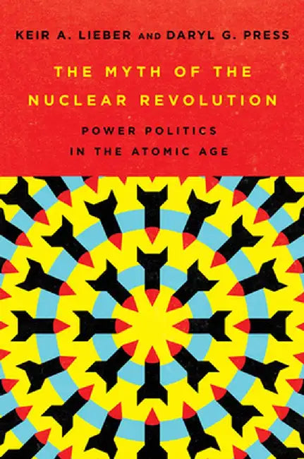 The Myth of the Nuclear Revolution: Power Politics in the Atomic Age by Keir A. Lieber