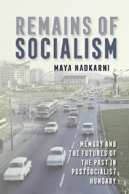 Remains of Socialism: Memory and the Futures of the Past in Postsocialist Hungary by Maya Nadkarni
