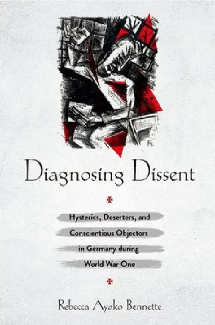 Diagnosing Dissent: Hysterics, Deserters, and Conscientious Objectors in Germany During World War One by Rebecca Ayako Bennette