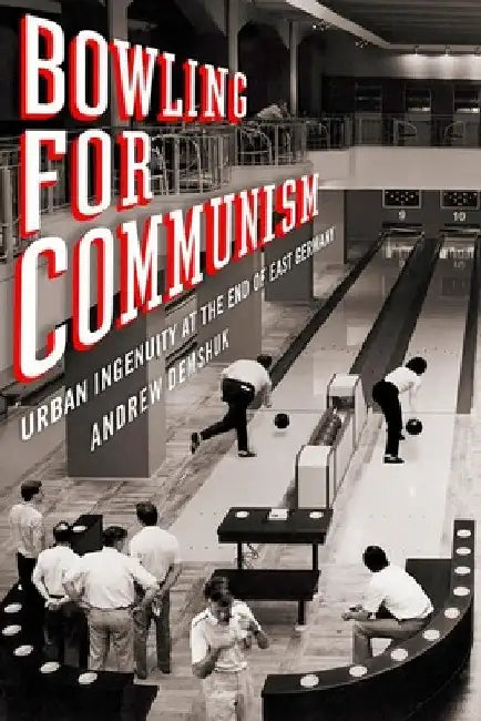 Bowling for Communism: Urban Ingenuity at the End of East Germany by Andrew Demshuk