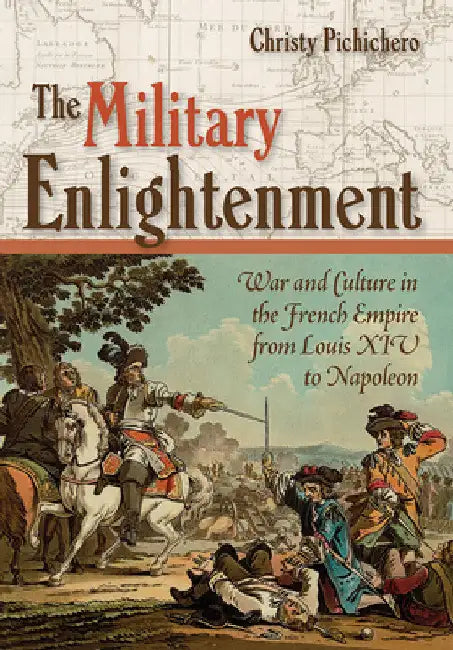 The Military Enlightenment: War and Culture in the French Empire from Louis XIV to Napoleon by Christy L. Pichichero