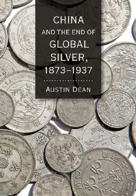 China and the End of Global Silver, 1873-1937 by Austin Dean