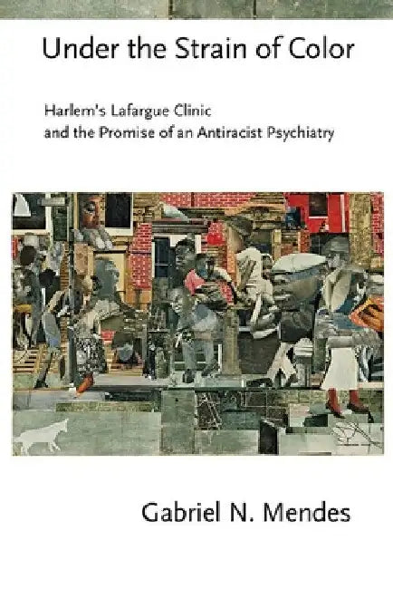 Under the Strain of Color: Harlem's Lafargue Clinic and the Promise of an Antiracist Psychiatry by Gabriel N. Mendes