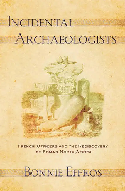 Incidental Archaeologists: French Officers and the Rediscovery of Roman North Africa by Bonnie Effros