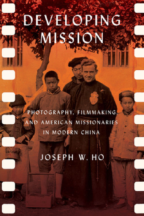 Developing Mission: Photography, Filmmaking, and American Missionaries in Modern China by Joseph W. Ho