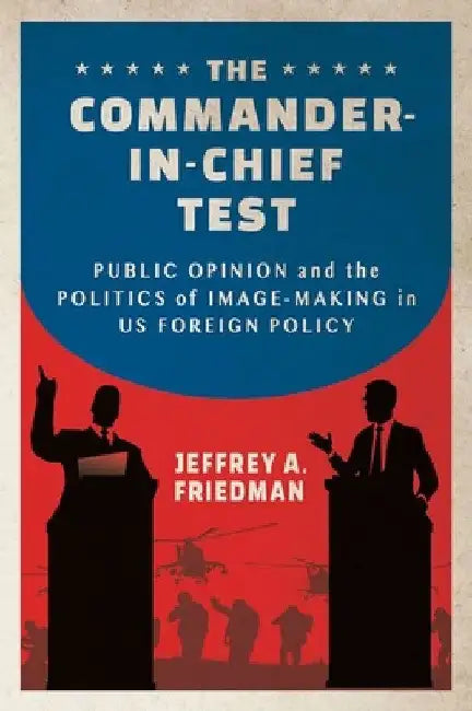 The Commander-In-Chief Test: Public Opinion and the Politics of Image-Making in Us Foreign Policy by Jeffrey A. Friedman