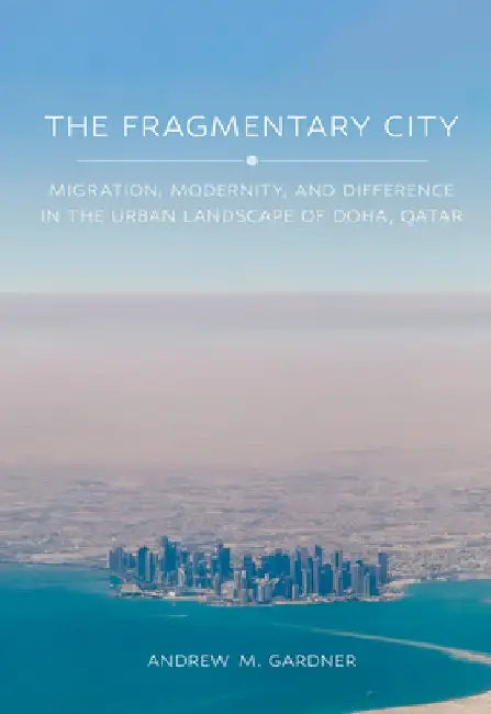 The Fragmentary City: Migration, Modernity, and Difference in the Urban Landscape of Doha, Qatar by Andrew M. Gardner