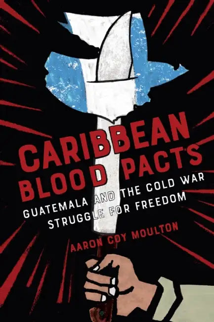 Caribbean Blood Pacts: Guatemala and the Cold War Struggle for Freedom by Aaron Coy Moulton