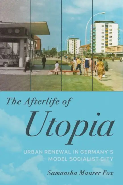 The Afterlife of Utopia: Urban Renewal in Germany's Model Socialist City by Samantha Maurer Fox