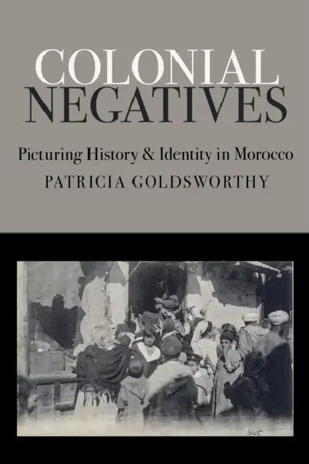 Colonial Negatives: Picturing History and Identity in Morocco by Patricia Goldsworthy