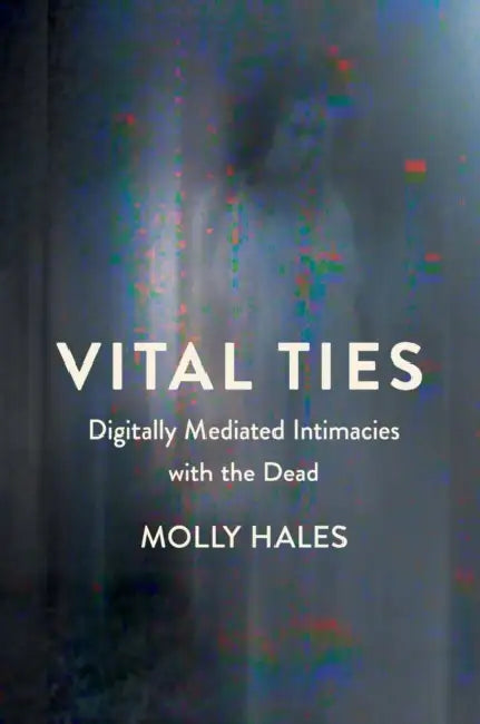Vital Ties: Digitally Mediated Intimacies with the Dead by Molly Hales