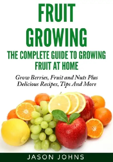 Fruit Growing - The Complete Guide To Growing Fruit At Home by Jason Johns