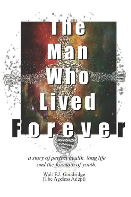The Man Who Lived Forever: a story of perfect health, long life and the fountain of youth by Walt F. J. Goodridge