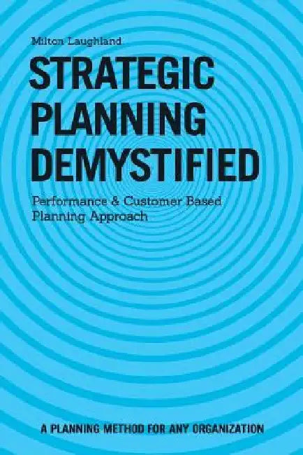 Strategic Planning Demystified: Performance and Customer Based Planning Approach by Milton Laughland