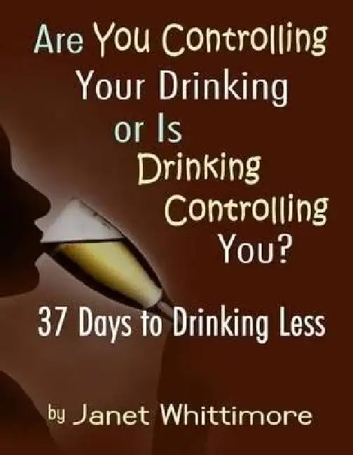 Are You Controlling Your Drinking, or Is Drinking Controlling You?: 37 Days to Drinking Less by Janet Whittimore