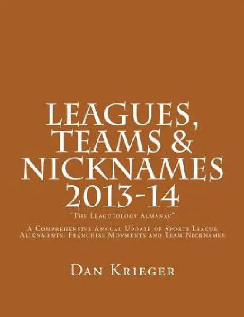 Leagues, Teams & Nicknames "The Leagueology Almanac" 2013-14: A Comprehensive Annual Update of Sports League Alignments, Franchise Movments and Team N by Dan Krieger