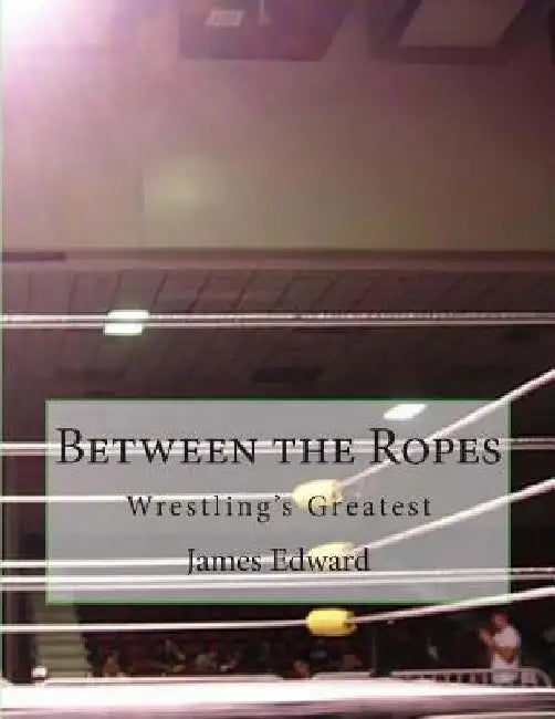 Between the Ropes: Wrestling's Greatest by James Edward