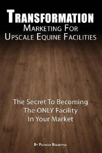 Transformation Marketing For UpscaleEquine Facilities: The Secret To Becoming The ONLY Horse Facility In Your Market by Patricia L. Reszetylo
