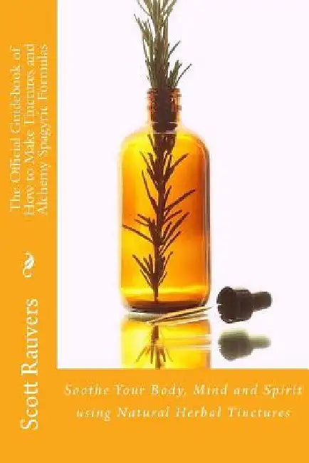 The Official Guidebook of How to Make Tinctures and Alchemy Spagyric Formulas: Soothe Your Body, Mind and Spirit using Natural Herbal Tinctures by Scott Rauvers