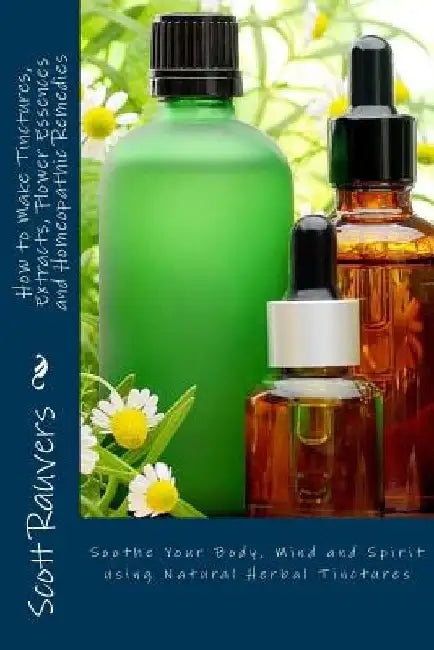 How to Make Tinctures, Extracts, Flower Essences and Homeopathic Remedies: Soothe Your Body, Mind and Spirit using Natural Herbal Tinctures by Scott Rauvers